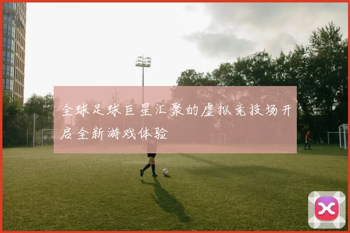 全球足球巨星汇聚的虚拟竞技场开启全新游戏体验