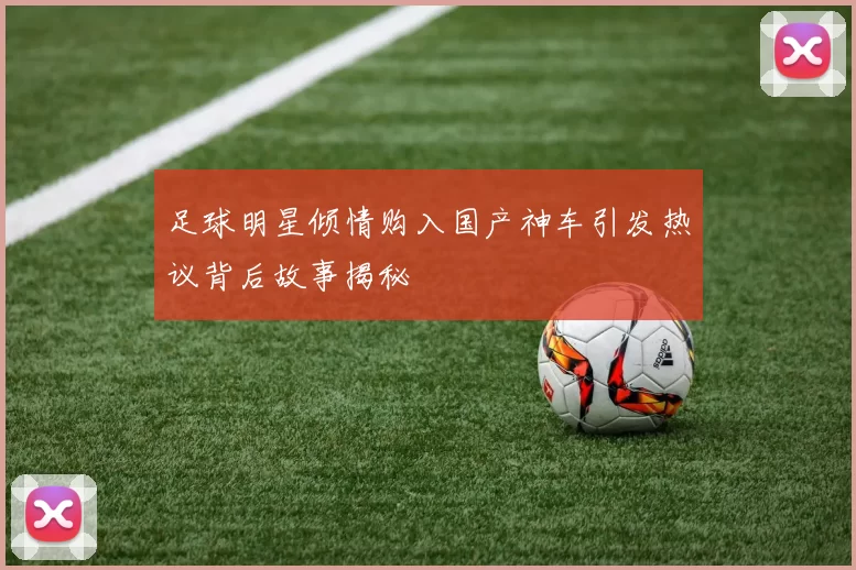 足球明星倾情购入国产神车引发热议背后故事揭秘