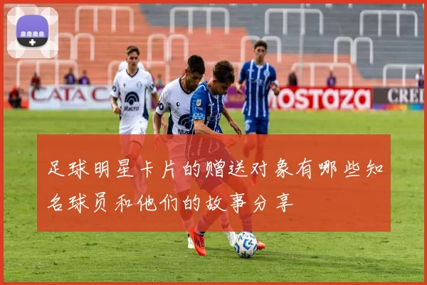 足球明星卡片的赠送对象有哪些知名球员和他们的故事分享