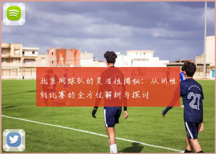 北京网球队的灵活性揭秘：从训练到比赛的全方位解析与探讨