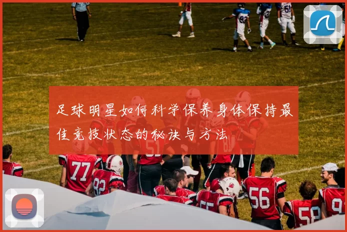 足球明星如何科学保养身体保持最佳竞技状态的秘诀与方法