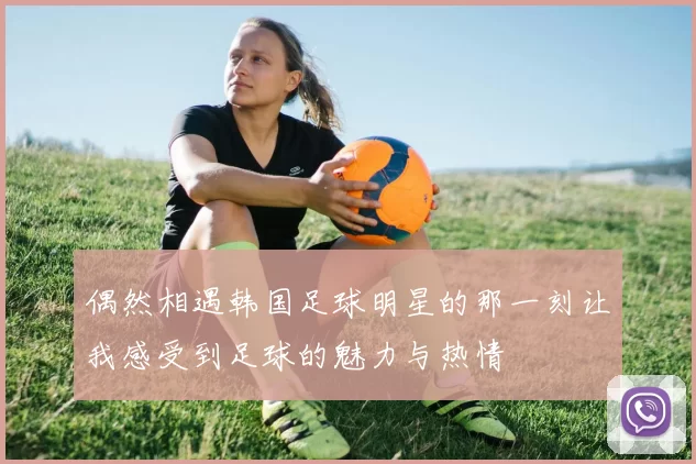 偶然相遇韩国足球明星的那一刻让我感受到足球的魅力与热情