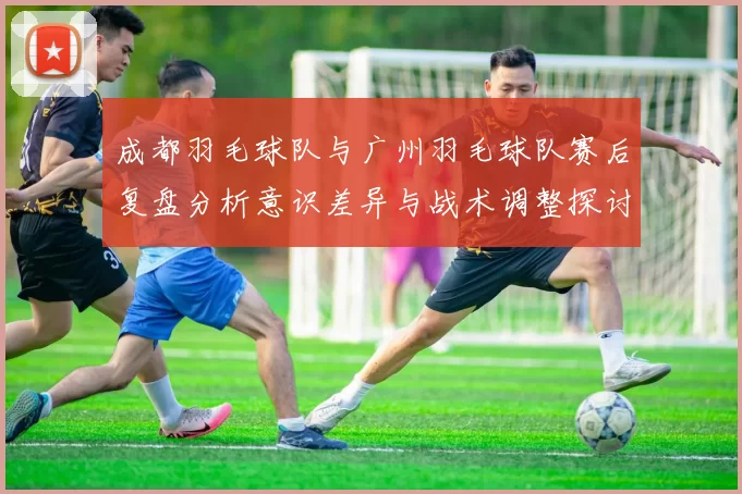 成都羽毛球队与广州羽毛球队赛后复盘分析意识差异与战术调整探讨
