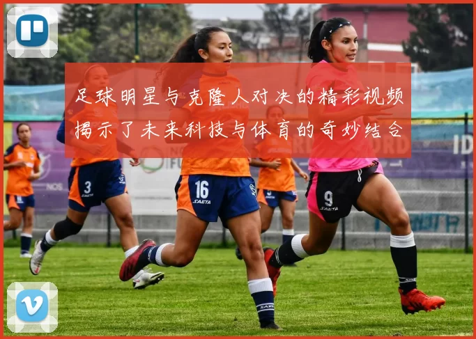 足球明星与克隆人对决的精彩视频揭示了未来科技与体育的奇妙结合