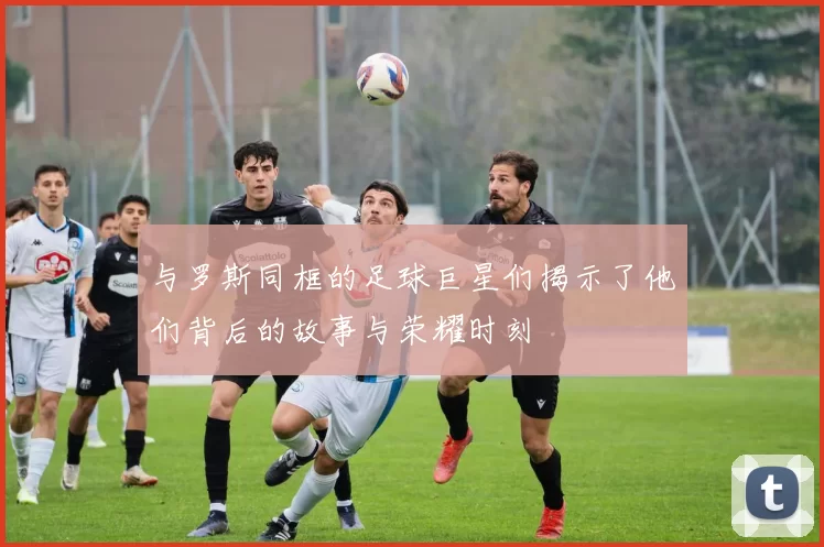 与罗斯同框的足球巨星们揭示了他们背后的故事与荣耀时刻