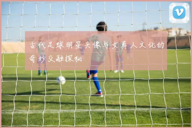 古代足球明星头像与女真人文化的奇妙交融探秘
