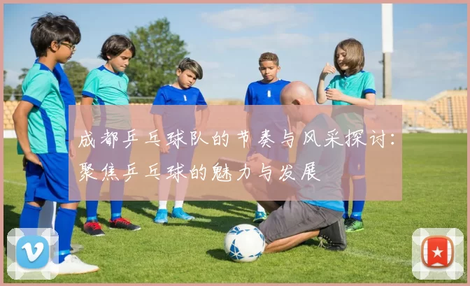 成都乒乓球队的节奏与风采探讨：聚焦乒乓球的魅力与发展