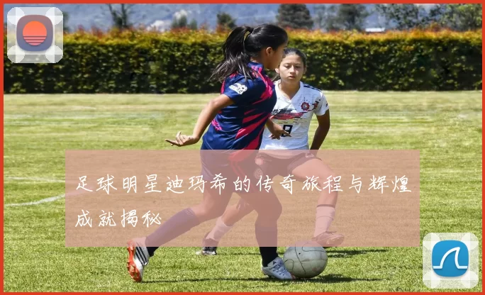 足球明星迪玛希的传奇旅程与辉煌成就揭秘