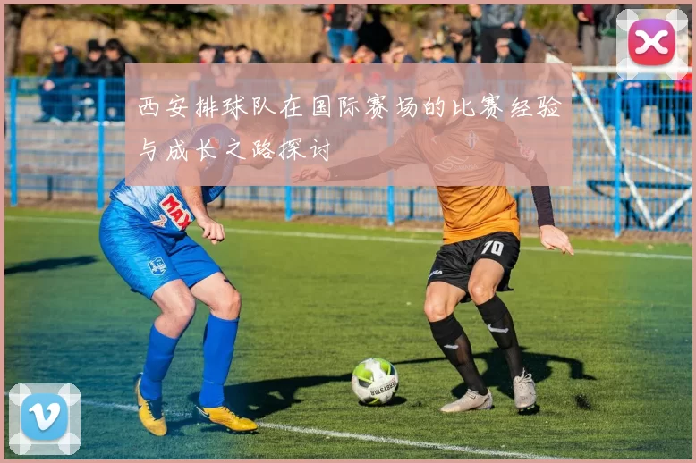 西安排球队在国际赛场的比赛经验与成长之路探讨