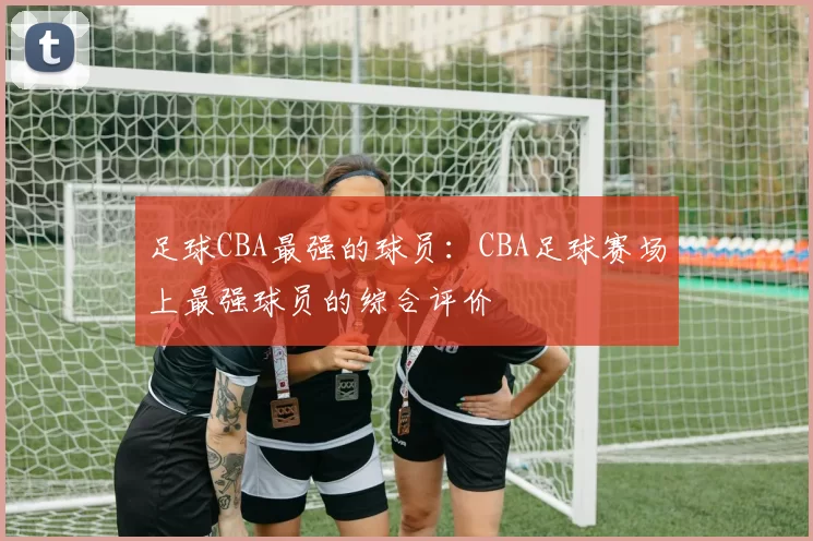足球CBA最强的球员：CBA足球赛场上最强球员的综合评价