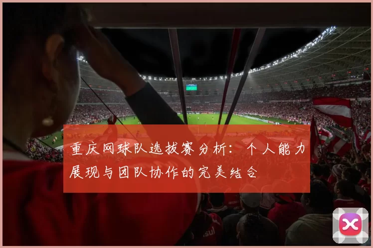 重庆网球队选拔赛分析：个人能力展现与团队协作的完美结合