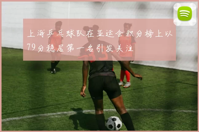 上海乒乓球队在亚运会积分榜上以79分稳居第一名引发关注