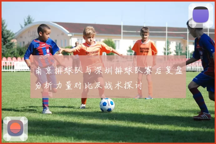 南京排球队与深圳排球队赛后复盘分析力量对比及战术探讨