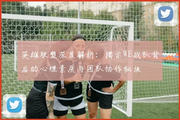 英雄联盟深度解析：揭示WE战队背后的心理素质与团队协作秘诀