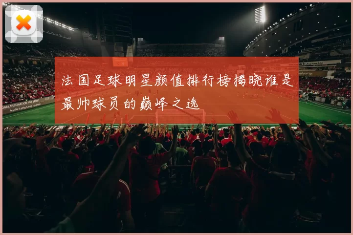 法国足球明星颜值排行榜揭晓谁是最帅球员的巅峰之选