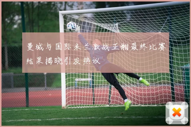 曼城与国际米兰激战正酣最终比赛结果揭晓引发热议