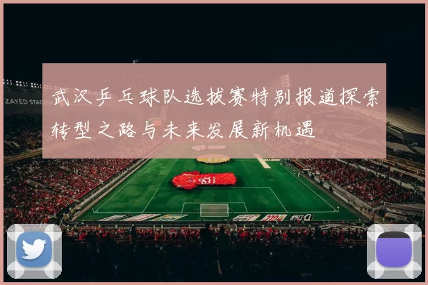 武汉乒乓球队选拔赛特别报道探索转型之路与未来发展新机遇