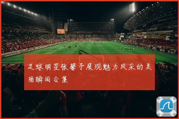 足球明星张馨予展现魅力风采的美丽瞬间合集