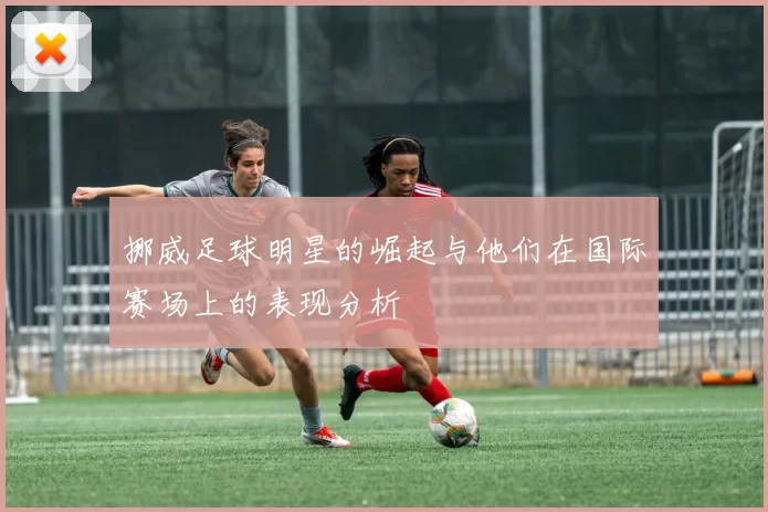 挪威足球明星的崛起与他们在国际赛场上的表现分析
