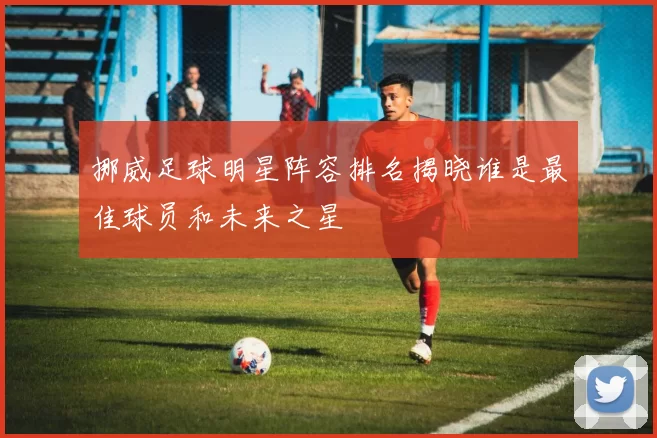 挪威足球明星阵容排名揭晓谁是最佳球员和未来之星