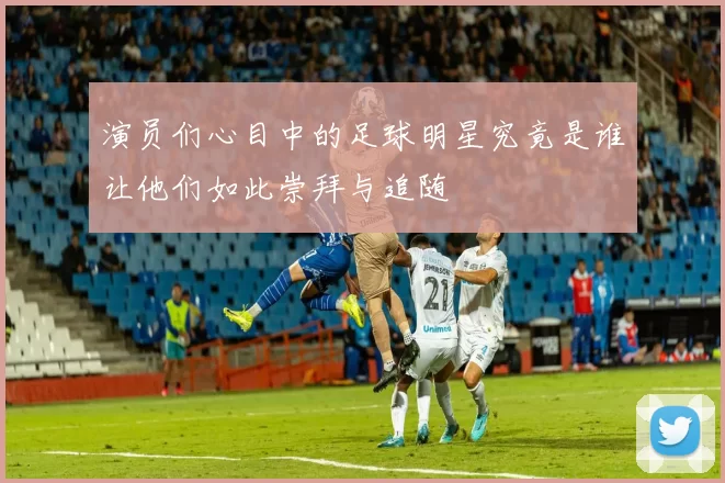 演员们心目中的足球明星究竟是谁让他们如此崇拜与追随