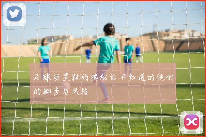 足球明星鞋码揭秘你不知道的他们的脚步与风格