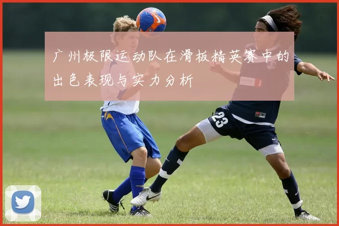 广州极限运动队在滑板精英赛中的出色表现与实力分析