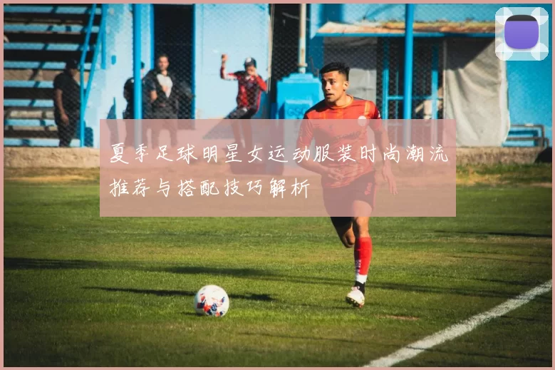 夏季足球明星女运动服装时尚潮流推荐与搭配技巧解析