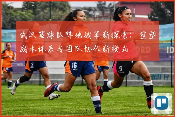 武汉篮球队阵地战革新探索：重塑战术体系与团队协作新模式