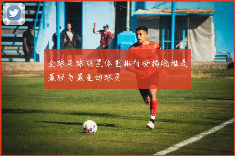 全球足球明星体重排行榜揭晓谁是最轻与最重的球员