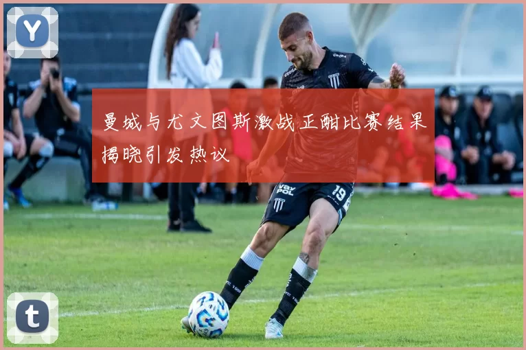 曼城与尤文图斯激战正酣比赛结果揭晓引发热议