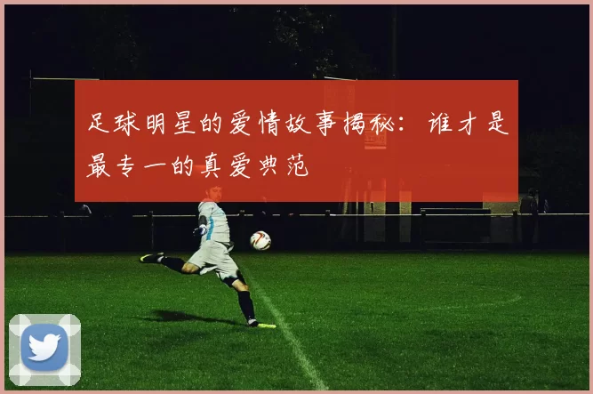 足球明星的爱情故事揭秘：谁才是最专一的真爱典范