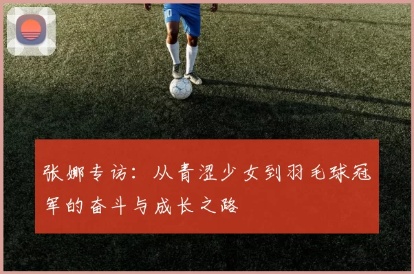 张娜专访：从青涩少女到羽毛球冠军的奋斗与成长之路