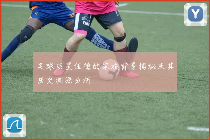 足球明星伍德的家族背景揭秘及其历史渊源分析