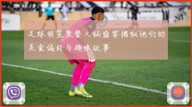 足球明星聚餐火锅盛宴揭秘他们的美食偏好与趣味故事