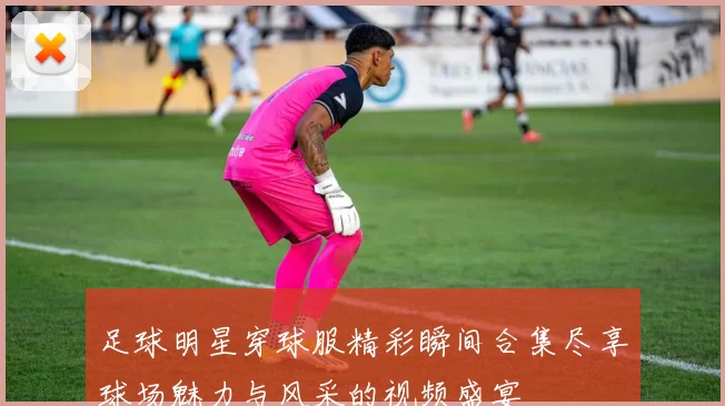 足球明星穿球服精彩瞬间合集尽享球场魅力与风采的视频盛宴