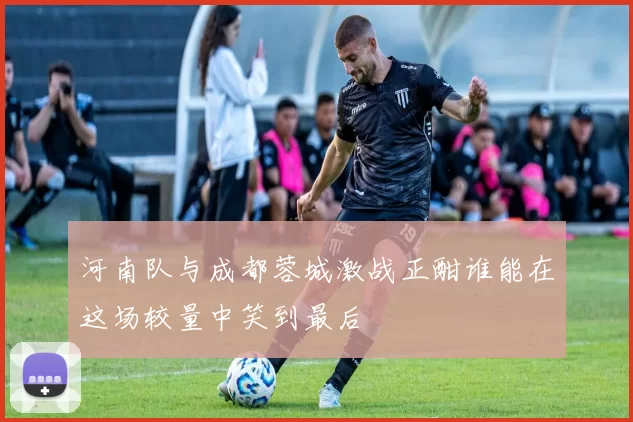 河南队与成都蓉城激战正酣谁能在这场较量中笑到最后