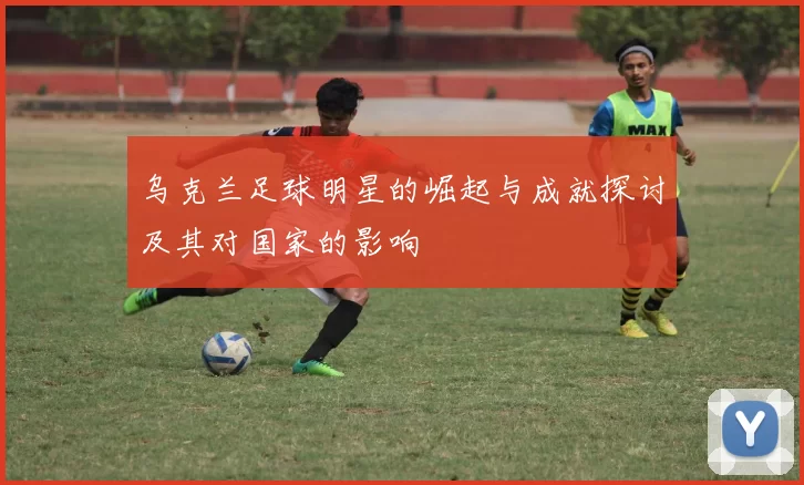 乌克兰足球明星的崛起与成就探讨及其对国家的影响