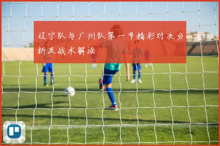 辽宁队与广州队第一节精彩对决分析及战术解读