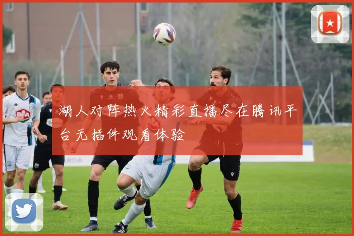 湖人对阵热火精彩直播尽在腾讯平台无插件观看体验