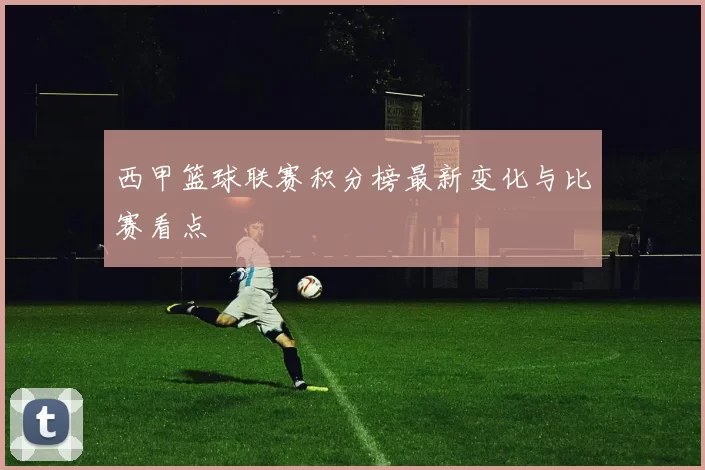 西甲篮球联赛积分榜最新变化与比赛看点