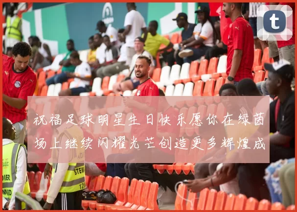 祝福足球明星生日快乐愿你在绿茵场上继续闪耀光芒创造更多辉煌成就