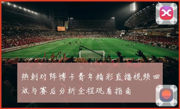 热刺对阵博卡青年精彩直播视频回放与赛后分析全程观看指南