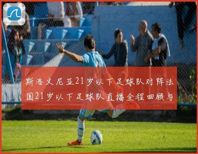 斯洛文尼亚21岁以下足球队对阵法国21岁以下足球队直播全程回顾与精彩瞬间分析