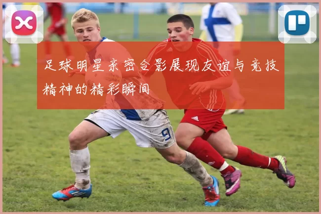 足球明星亲密合影展现友谊与竞技精神的精彩瞬间