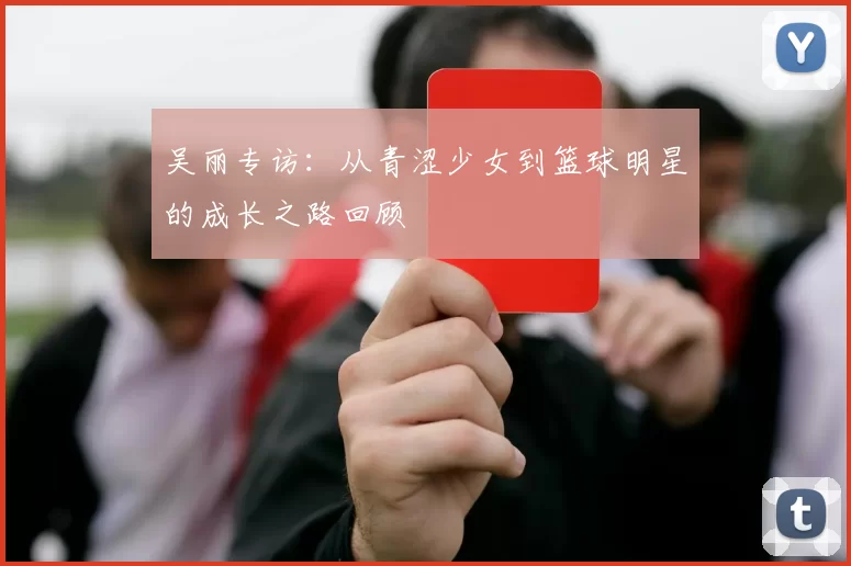 吴丽专访：从青涩少女到篮球明星的成长之路回顾