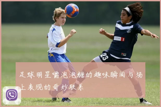 足球明星嚼泡泡糖的趣味瞬间与场上表现的奇妙联系