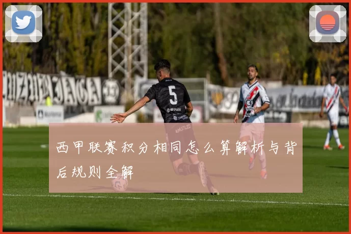 西甲联赛积分相同怎么算解析与背后规则全解