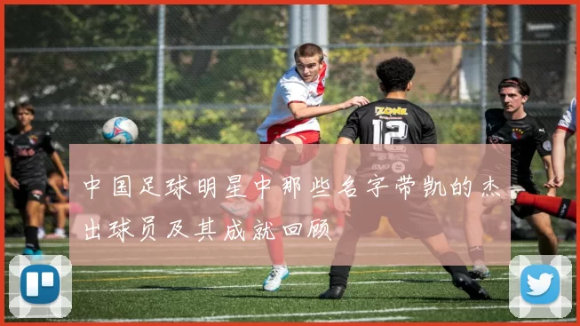 中国足球明星中那些名字带凯的杰出球员及其成就回顾