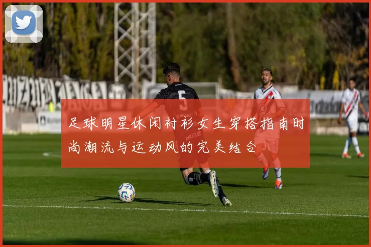 足球明星休闲衬衫女生穿搭指南时尚潮流与运动风的完美结合